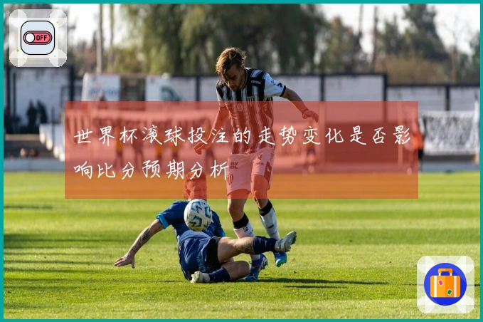 世界杯滚球投注的走势变化是否影响比分预期分析